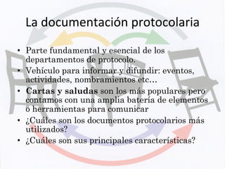 La	
  documentación	
  protocolaria	
  
•  Parte fundamental y esencial de los
departamentos de protocolo.
•  Vehículo para informar y difundir: eventos,
actividades, nombramientos etc…
•  Cartas y saludas son los más populares pero
contamos con una amplia batería de elementos
o herramientas para comunicar
•  ¿Cuáles son los documentos protocolarios más
utilizados?
•  ¿Cuáles son sus principales características?
 
