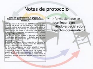 Notas	
  de	
  protocolo	
  
Nota de protocolo para el Excmo. Sr.
Presidente de la Comunidad Autónoma de
Andalucía.
Con ocasión de la visita de SSMM los Reyes para
presidir los actos del Bicentenario de Las Cortes
Constituyentes, y al objeto de informarle sobre su
participación en la misma y solicitarle la máxima
colaboración en orden a alcanzar una adecuada
organización, rogamos encarecidamente atienda
las siguientes cuestiones:
1.-A las 09:30 se espera la llegada de los Sres
Presidentes de Congreso y Senado, por lo que
solicitamos su presencia para recibir a dichas
personas.
2.-SSMM los Reyes tienen prevista su llegada al
teatro a las 09:55 horas, donde Su Excelencia
deberá recibirlos a pie de vehículo.
3.– Tras ser saludados por el Sr. alcalde y esposa
en la puerta principal serán conducidos a la
presidencia, mientras SM la Reina, la esposa del
alcalde y Ud. serán acompañados al palco Real.
4.– Al finalizar el concierto, serán conducidos al
vestíbulo, donde SSMM los Reyes descubrirán una
placa.
•  Información	
  que	
  se	
  
hace	
  llegar	
  a	
  un	
  
invitado	
  especial	
  sobre	
  
aspectos	
  organizaKvos	
  
#Mdmsanchez	
  
 