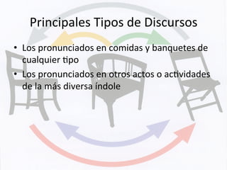 Principales	
  Tipos	
  de	
  Discursos	
  
•  Los	
  pronunciados	
  en	
  comidas	
  y	
  banquetes	
  de	
  
cualquier	
  Kpo	
  
•  Los	
  pronunciados	
  en	
  otros	
  actos	
  o	
  acKvidades	
  
de	
  la	
  más	
  diversa	
  índole	
  
 