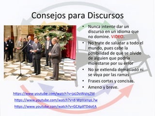 Consejos	
  para	
  Discursos	
  
•  Nunca	
  intente	
  dar	
  un	
  
discurso	
  en	
  un	
  idioma	
  que	
  
no	
  domine.	
  VIDEO.	
  
•  No	
  trate	
  de	
  saludar	
  a	
  todo	
  el	
  
mundo,	
  pues	
  cabe	
  la	
  
posibilidad	
  de	
  que	
  se	
  olvide	
  
de	
  alguien	
  que	
  podría	
  
molestarse	
  por	
  su	
  error	
  
•  No	
  se	
  exKenda	
  demasiado	
  ni	
  
se	
  vaya	
  por	
  las	
  ramas	
  
•  Frases	
  cortas	
  y	
  concisas.	
  
•  Ameno	
  y	
  breve.	
  
hyps://www.youtube.com/watch?v=jaLDoWqIq2M	
  	
  
hyps://www.youtube.com/watch?v=d-­‐WpVampL7w	
  	
  
hyps://www.youtube.com/watch?v=GCApXTDdoEA	
  	
  
 