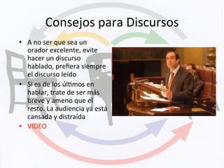 Consejos	
  para	
  Discursos	
  
•  A	
  no	
  ser	
  que	
  sea	
  un	
  
orador	
  excelente,	
  evite	
  
hacer	
  un	
  discurso	
  
hablado,	
  preﬁera	
  siempre	
  
el	
  discurso	
  leído	
  
•  Si	
  es	
  de	
  los	
  úlKmos	
  en	
  
hablar,	
  trate	
  de	
  ser	
  más	
  
breve	
  y	
  ameno	
  que	
  el	
  
resto.	
  La	
  audiencia	
  ya	
  está	
  
cansada	
  y	
  distraída	
  
•  VIDEO	
  
 