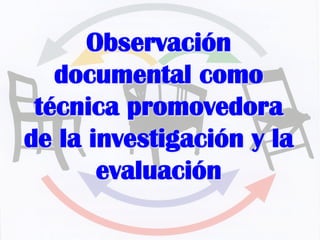 Observación
documental como
técnica promovedora
de la investigación y la
evaluación
 
