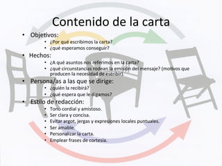 Contenido	
  de	
  la	
  carta	
  
•  ObjeKvos:	
  	
  
•  ¿Por	
  qué	
  escribimos	
  la	
  carta?	
  
•  ¿qué	
  esperamos	
  conseguir?	
  
•  Hechos:	
  
•  ¿A	
  qué	
  asuntos	
  nos	
  referimos	
  en	
  la	
  carta?	
  
•  ¿qué	
  circunstancias	
  rodean	
  la	
  emisión	
  del	
  mensaje?	
  (moKvos	
  que	
  
producen	
  la	
  necesidad	
  de	
  escribir).	
  
•  Persona/as	
  a	
  las	
  que	
  se	
  dirige:	
  
•  ¿quién	
  la	
  recibirá?	
  
•  ¿qué	
  espera	
  que	
  le	
  digamos?	
  
•  EsKlo	
  de	
  redacción:	
  
•  Tono	
  cordial	
  y	
  amistoso.	
  
•  Ser	
  clara	
  y	
  concisa.	
  
•  Evitar	
  argot,	
  jergas	
  y	
  expresiones	
  locales	
  puntuales.	
  
•  Ser	
  amable.	
  
•  Personalizar	
  la	
  carta.	
  
•  Emplear	
  frases	
  de	
  cortesía.	
  
 