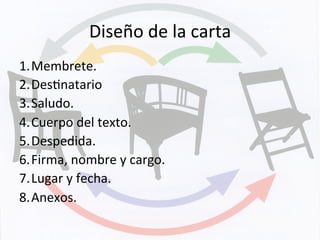 Diseño	
  de	
  la	
  carta	
  
1. Membrete.	
  
2. DesKnatario	
  
3. Saludo.	
  
4. Cuerpo	
  del	
  texto.	
  
5. Despedida.	
  
6. Firma,	
  nombre	
  y	
  cargo.	
  
7. Lugar	
  y	
  fecha.	
  
8. Anexos.	
  
 