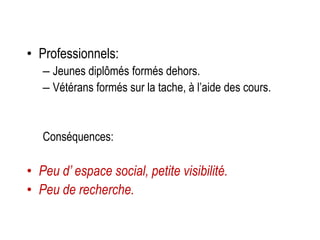 • Professionnels:
– Jeunes diplômés formés dehors.
– Vétérans formés sur la tache, à l’aide des cours.
Conséquences:
• Peu d’ espace social, petite visibilité.
• Peu de recherche.
 