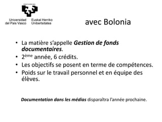 • La matière s’appelle Gestion de fonds
documentaires.
• 2ème année, 6 crédits.
• Les objectifs se posent en terme de compétences.
• Poids sur le travail personnel et en équipe des
élèves.
Documentation dans les médias disparaîtra l’année prochaine.
avec Bolonia
 