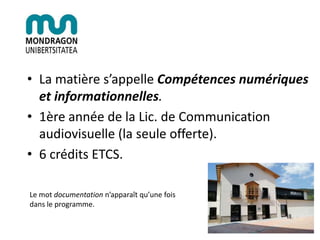 • La matière s’appelle Compétences numériques
et informationnelles.
• 1ère année de la Lic. de Communication
audiovisuelle (la seule offerte).
• 6 crédits ETCS.
Le mot documentation n’apparaît qu’une fois
dans le programme.
 