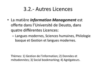 3.2.- Autres Licences
• La matière Information Management est
offerte dans l’Université de Deusto, dans
quatre différentes Licences:
– Langues modernes, Sciences humaines, Philologie
basque et Gestion et langues modernes.
Thèmes: 1) Gestion de l’information; 2) Données et
métadonnées; 3) Social bookmarking; 4) Agrégateurs.
 