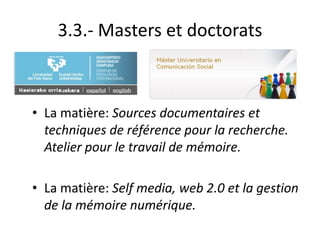 3.3.- Masters et doctorats
• La matière: Sources documentaires et
techniques de référence pour la recherche.
Atelier pour le travail de mémoire.
• La matière: Self media, web 2.0 et la gestion
de la mémoire numérique.
 