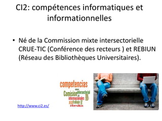 CI2: compétences informatiques et
informationnelles
• Né de la Commission mixte intersectorielle
CRUE-TIC (Conférence des recteurs ) et REBIUN
(Réseau des Bibliothèques Universitaires).
http://www.ci2.es/
 