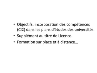• Objectifs: incorporation des compétences
(CI2) dans les plans d’études des universités.
• Supplément au titre de Licence.
• Formation sur place et à distance…
 