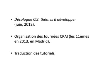 • Décalogue CI2: thèmes à développer
(juin, 2012).
• ​Organisation des Journées CRAI (les 11èmes
en 2013, en Madrid).
• Traduction des tutoriels.
 