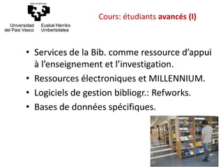 • Services de la Bib. comme ressource d’appui
à l’enseignement et l’investigation.
• Ressources électroniques et MILLENNIUM.
• Logiciels de gestion bibliogr.: Refworks.
• Bases de données spécifiques.
Cours: étudiants avancés (I)
 