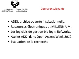 • ADDI, archive ouverte institutionnelle.
• Ressources électroniques et MILLENNIUM.
• Les logiciels de gestion bibliogr.: Refworks.
• Atelier ADDI dans Open Access Week 2012.
• Évaluation de la recherche.
Cours: enseignants
 