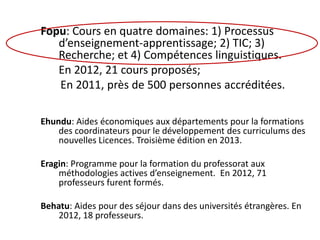 Fopu: Cours en quatre domaines: 1) Processus
d’enseignement-apprentissage; 2) TIC; 3)
Recherche; et 4) Compétences linguistiques.
En 2012, 21 cours proposés;
En 2011, près de 500 personnes accréditées.
Ehundu: Aides économiques aux départements pour la formations
des coordinateurs pour le développement des curriculums des
nouvelles Licences. Troisième édition en 2013.
Eragin: Programme pour la formation du professorat aux
méthodologies actives d’enseignement. En 2012, 71
professeurs furent formés.
Behatu: Aides pour des séjour dans des universités étrangères. En
2012, 18 professeurs.
 