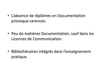 • L’absence de diplômes en Documentation
provoque carences.
• Peu de matières Documentation, sauf dans les
Licences de Communication.
• Bibliothécaires intégrés dans l’enseignement
pratique.
 