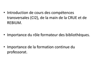 • Introduction de cours des compétences
transversales (CI2), de la main de la CRUE et de
REBIUM.
• Importance du rôle formateur des bibliothèques.
• Importance de la formation continue du
professorat.
 