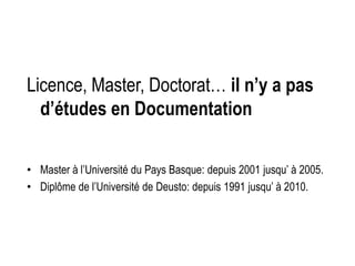Licence, Master, Doctorat… il n’y a pas
d’études en Documentation
• Master à l’Université du Pays Basque: depuis 2001 jusqu’ à 2005.
• Diplôme de l’Université de Deusto: depuis 1991 jusqu’ à 2010.
 