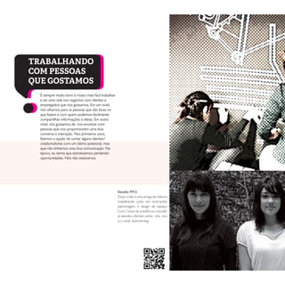 É sempre muito bom e muito mais fácil trabalhar
e ter uma vida nos negócios com clientes e
empregados que nós gostamos. Em um nível,
nós olhamos para as pessoas que são boas no
que fazem e com quem podemos facilmente
compartilhar informações e ideias. Em outro
nível, nós gostamos de nos envolver com
pessoas que nos proporcionem uma boa
conversa e interação. Nos primeiros anos,
fizemos a opção de cortar alguns clientes/
colaboradores com um ótimo potencial, mas
que não tínhamos uma boa comunicação. Na
época, eu temia que estivéssemos perdendo
oportunidades. Nós não estávamos.
TRABALHANDO
COM PESSOAS
QUE GOSTAMOS
Estúdio MY.S
Duas irmãs e uma amiga de infancia
trabalhando junto em ilustrações
padronagem e design de espaço.
Com 3 anos de existência o estúdio
já atendeu clientes como mtv, vivo
e o canal boomerang.
 