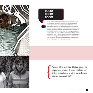 11Coletivon°1 ano 1
Eu sou terrível quando se trata de focar em uma única coisa.
Eu queria fazer um pouco de tudo. Nos últimos seis anos,
eu tinha pelo menos uma dúzia de ideias diferentes para as
empresas ou projetos que devíamos considerar. Felizmente,
tanto o meu pai e meu parceiro de negócios continuavam me
trazendo das minhas fantasias de volta à Terra. Como meu pai
sempre diz “Você têm ótimas ideias para os negócios, porém
é bom realizar um único trabalho primeiro para depois pensar
nos outros.” Com o tempo eu melhorei nisto. Paciência é uma
virtude para os negócios. Você apenas tem que manter o foco
e dar um tempo para sua companhia e ideias amadurecerem,
dando mais atenção aos projetos presentes.
FOCO!
FOCO!
FOCO!
“Você têm ótimas ideias para os
negócios, porém é bom realizar um
único trabalho primeiro para depois
pensar nos outros.”{
 