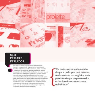 Por mais que nossos cônjuges muitas vezes detestem
isso, eu e meuparceiro de negócios temos uma ética de
trabalho. Trabalhamos nos fins de semana, noites e feriados.
Trabalhamos na véspera de Natal, e muitas vezes fazemos
coisas até no dia de Natal. Nós não ficamos de ressaca no Ano
Novo, pelo fato de estarmos trabalhando. Quando estamos
doentes, estamos trabalhando.Quando estamos tristes,
estamos trabalhando. Eu muitas vezes tenho notado de que a
razão pela qual estamos tendo sucesso nos negócios seria pelo
fato de que enquanto todos estão dormindo, nós estamos
trabalhando. Eu não estou defendo uma vida desequilibrada,
no entanto, as maiorias das empresas em seus primeiros
cinco anos são como recém-nascidos em que exigem uma
quantidade desproporcional de atenção.
SEM
FÉRIAS E
FERIADOS
“Eu muitas vezes tenho notado
de que a razão pela qual estamos
tendo sucesso nos negócios seria
pelo fato de que enquanto todos
estão dormindo, nós estamos
trabalhando.”
{
 