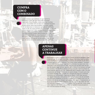 Houve inúmeras oportunidades em que nós fomos
convidados a fazer algo que estava além de nossas
capacidades. Estas situações, muitas vezes, tem nos feito
crescer, mas também tem nos feito ter tremendos fracassos.
Sempre pensei nestas oportunidades com muito cuidado,
a fim de determinar se estávamos aprendendo habilidades
novas ou não. Em nosso primeiro ano, um projeto de cem mil
dólares veio até nós. É claro que não estávamos preparados,
por isso o recusamos. Com o tempo os clientes, sabendo
que nossa empresa cumpre cada promessa que é feita, têm
tido mais credibilidade em nossa empresa e também têm
feito vários deles (que já haviam solicitado algum serviço
nosso) pedirem um segundo serviço, graças a essa firmeza
que nós damos de cumprir prazos e o que foi combinado.
Na SmashLab, muitos comentam que nós subimos através de designers rudes
e oportunistas. Na verdade houve altos e baixos, mas muitas vezes eu sentia
como se nada estivesse acontecendo, mas estava, um exemplo era de vários
contratos que não se concretizavam. Nós vimos muitos designers “iniciantes”
ou não muito bons na área se “agarrarem” a contratos nos quais eram mais
adequados e que encaixavam-se a eles, mas tudo isso me fazia sentir de que
isso não levaria a lugar nenhum, que não dariam frutos. E no momento em que
isto acontecia, nós decidimos apenas continuar fazendo o que era preciso na
nossa empresa, que era continuar trabalhando duro e sempre ir além. Se você
é apaixonado por design, você já tem metade do desejo necessário para criar
um estúdio de design bem sucedido. Se você gosta de negócios e pretende
administrar por conta própria , fique atento, sempre é bom fazer parceria
com alguém dessa área, tente pensar nisto com um pouco mais de seriedade
para não haver problemas na hora da papelada. Se seu objetivo não é ter um
estúdio e sim em ser um designer que trabalha para alguém, honestamente, as
horas da sua vida serão bem melhores. Criar um negócio não é fácil. Se você
está indo para o exterior, desejo-lhe o melhor, você vai aprender muitas coisas
sobre negócios e até mesmo sobre a vida, que também é essencial para se
criar uma boa empresa de design.
CUMPRA
COM O
COMBINADO
APENAS
CONTINUE
A TRABALHAR
 