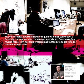 15Coletivon°1 ano 1
Houve inúmeras oportunidades em que nós fomos convidados a
fazer algo que estava além de nossas capacidades. Estas situações,
muitas vezes, tem nos feito crescer, mas também tem nos feito ter
tremendos fracassos.
Eric Karjaluoto
É designer, palestrante,
escritor e pintor
formado. Ele é sócio-
fundador do smashLAB,
uma agência de estratégia
interativa localizada em
Vancouver, Canadá.
 