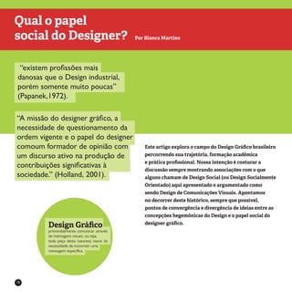 16
“existem profissões mais
danosas que o Design industrial,
porém somente muito poucas”
(Papanek,1972).
“A missão do designer gráfico, a
necessidade de questionamento da
ordem vigente e o papel do designer
comoum formador de opinião com
um discurso ativo na produção de
contribuições significativas à
sociedade.” (Holland, 2001).
Este artigo explora o campo do Design Gráfico brasileiro
percorrendo sua trajetória, formação acadêmica
e prática profissional. Nossa intenção é costurar a
discussão sempre mostrando associações com o que
alguns chamam de Design Social (ou Design Socialmente
Orientado) aqui apresentado e argumentado como
sendo Design de Comunicações Visuais. Apontamos
no decorrer deste histórico, sempre que possível,
pontos de convergência e divergência de ideias entre as
concepções hegemônicas do Design e o papel social do
designer gráfico.
Qual o papel
social do Designer? Por Bianca Martins
primordialmente comunicar através
de mensagens visuais, ou seja,
toda peça desta natureza nasce da
necessidade de transmitir uma
mensagem específica.
Design Gráfico
 