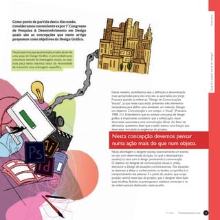 Qualéopapelsocialdodesign?Individuo17Treinamentos/Livrosn°1 ano 1
Como ponto de partida desta discussão,
consideramosconvenienteexpor7°Congresso
de Pesquisa & Desenvolvimento em Design
quais são as concepções que neste artigo
propomos como objetivos do Design Gráfico.
Desta maneira, acreditamos que a definição e denominação
mais apropriadas para esta área são as aportadas por Jorge
Frascara quando se refere ao “Design de Comunicações
Visuais”, já que neste caso estão presentes três elementos
necessários para definir uma atividade: um método: Design;
um objetivo: Comunicação e um campo: o Visual” (Frascara,
1988, 21). Entendemos que ao analisar uma peça de design
gráfico é importante considerar que a sofisticação visual
deve estar associada a uma comunicação eficaz. Ao fazer tal
afirmativa, queremos dizer que o estilo exerce uma função que
deve estar vinculada às exigências do projeto.
Nesta abordagem o designer planeja essencialmente um evento,
um ato com determinada duração, no qual o destinatário(o
usuário) co-atua com o design, produzindo a comunicação.
O objetivo do designer de comunicações visuais é, então,
estruturar o Design de situações comunicacionais. Tais situações
se destinam a afetar o conhecimento, as titudes, as opiniões e o
comportamento das pessoas. É a partir do usuário, que ocupa
posição central neste tipo de projeto, que o designer deve fazer
suas escolhas, ficando os pressupostos estéticos universais e os
de ordem pessoal deslocados neste quadro.
Nesta concepção devemos pensar
numa ação mais do que num objeto.
Naperspectivaaquiapresentada,arazãodeserde
uma peça de Design Gráfico é primordialmente
comunicar através de mensagens visuais, ou seja,
toda peça desta natureza nasce da necessidade
de transmitir uma mensagem específica.
 