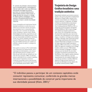 19Treinamentos/Livrosn°1 ano 1
Dependendo dadiretriz que tomemos seremos
levados a dar pontos de partida completamente
diferentes ao Design Gráfico nacional. Uma
corrente comprometida com o Modernismo
costuma relacionar o surgimento do Design
no Brasil aos desdobramentos desta época
com as experimentações do Instituto de
Arte Contemporânea do MASP em 1951 e a
inauguração da Escola Superior de Desenho
Industrial (ESDI) em 1963. O termo Design
só se aplicaria às situações posteriores a
estes marcos. Em contrapartida, outra linha
de pensamento argumenta que o que se deu
nesta fase, mais precisamente, foi uma ruptura:
Surgiu a consciência do Design como conceito,
profissão e ideologia, sendo equivocado pensar
que o Design propriamente dito (atividade
projetual relacionada à produção e ao consumo
em larga escala) tenha surgido nesta época
(Cardoso, 2005; Cunha Lima, E. L., Cunha Lima,
2003). Ao negarmos a existência de um Design
brasileiro anterior aos anos 1960 também
estamos recusando as linguagens e soluções
projetuais que não derivem de uma matriz
estrangeira reconhecida (construtivismo, De
Stijl, Bauhaus, Ulm), negando aquelas existentes
no Brasil no século dezenove, e que são
representativas de uma tradição brasileira rica
e variada que assimilou e conciliou influências
díspares no longo processo histórico de
formação da identidade nacional, desde o fim
do período colonial (Cardoso, 2005).
O aumento da produção e daconcorrência
entre os produtos gerou a necessidade de
informar sobre eles e sobre suas diferenças,
estimulando estratégias persuasivas
para levar ao consumo preferencial de
determinados produtos. Neste campo, o
design dos bens de consumo e o design
de objetos gráficos (embalagens, revistas,
anúncios, cartazes)contribuíram para
estimular a compra e avenda da produção
industrial.
Como conseqüência de importantes fatores
deordem econômica e social criou-se um
adrão de uso dos bens naturais sem freios,
que associamos com o consumismo.Por
outro lado, com o senrolar de interações
sociais complexas e, grosso modo, através
deestratégias persuasivas, argumenta-se que
os trabalhadores das cidades passaram a crer
que suas necessidades (simbólicas, individuais,
sociais, etc.) seriam satisfeitas através do
consumo. Reforçando esta idéia, a venda da
força de trabalho terminou por conferir ao
indivíduo, através do salário, a condição de
consumidor.
Este quadro se acentua na Pós-modernidade
com a descrença nas metanarrativas, com a
valorização do individualismo, com a busca
pela identidade pessoal e também com a
idéia de que tudo pode ser mediado por seu
valor de troca (Lyotard, 1989). O indivíduo
passou a participar de um contexto capitalista
onde consumir representa comunicar,
conferindo às grandes marcas internacionais
a possibilidade de construir parte importante
de sua identidade pessoal (Klein, 2001).
“O indivíduo passou a participar de um contexto capitalista onde
consumir representa comunicar, conferindo às grandes marcas
internacionais a possibilidade de construir parte importante de
sua identidade pessoal (Klein, 2001).”
Trajetória do Design
Gráfico brasileiro: uma
tradição autêntica
 