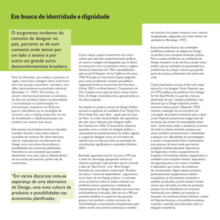 Em busca de identidade e dignidade
Para Gui Bonsiepe, que analisa o processo na
região, nesta fase o designer latino americano
teve uma atuação secundária, cosmética, sem
influir decisivamente na produção industrial
(Bonsiepe: 11, 1997). No entanto, no
cenário internacional dominam as temáticas
do discurso projetual sobre a produtividade,
a racionalização e a padronização no
caso europeu, enquanto nos EUA pós-
guerra, intensificam-se as estratégias de
consumo, com o styling, propondo, em vez
da durabilidade, a rápidasubstituição dos
modelos por outros mais atuais.
Este excesso de produtos inunda os mercados
mundiais, levando a uma crítica radical à
sociedade de consumo. Em vários discursos
nota-se esperança de uma alternativa de
Design, uma nova cultura de produtos e
possibilidades nas economias planificadas.
Vislumbra-se uma sociedade que poderia
desenvolver uma outra cultura material dentro
de um mundo de consumo, porém não de
consumismo.
Como reação surgem movimentos de contra-
cultura que valorizam experimentações gráficas
em xerox e colagens de fotografias que no Brasil
se misturaram com os protestos contra o regime
ditatorial implantado em 1964, exemplificados
pelo jornal O Pasquim. Se na Califórnia dos anos
1960-70 surge um movimento hippie pregando
paz e amor produzindo cartazes psicodélicos
resgatando fontes e ornamentos Art Nouveau
(Farias, 2001), no Brasil temos o Tropicalismo de
Gil e Caetano com capas de discos nesta mesma
linha. O Design racionalista recua aproximando-se
da cultura popular.
As reações no próprio campo do Design Gráfico
tornam-se explícitas no manifesto First Things First
(First things first, quer dizer: aquilo que tem que
ser feito, na ordem de prioridade, de importância
de cada coisa.) liderado pelo designer inglês
Ken Garland em 1964. O documento levantava
questões como a missão do designer gráfico, a
necessidade de questionamento da ordem vigente
e o papel do designer como um formador de
opinião com um discurso ativo na produção de
contribuições significativas à sociedade (Holland,
2001).
Bonsiepe argumenta que foi nos anos 1970 que
o tema da ‘tecnologia apropriada’ entrou no
discurso projetual e pela primeira vez foi criticada
a idéia da “Boa Forma” e do “Bom Design”
herdadas do racionalismo modernista. Partindo
da crítica à “teoria da dependência”, argumentou-
se em favor de um Design próprio: o contraste
sócio-econômico entre os países centrais e os
periféricos levou a questionar a validade de
interpretações do Design radicadas nas economias
industrialmente avançadas. Não era só o PIB que
permitia classificar os países em dois grandes
grupos, mas também o efeito corrosivo da
industrialização, caracterizado principalmente pelo
abismo entre uma minoria orientada ao modelo
de consumo dos países centrais e uma maioria
marginalizada, vegetando num nível mínimo de
subsistência (Bonsiepe, 1997).
Estas profundas fissuras nas sociedades
periféricas conferem ao debate do Design
na periferia uma inevitável dimensão política.
Para os países periféricos os problemas do
Design revestem-se de um forte caráter sócio-
político que se sobrepõe às questõestécnico-
profissionais do campo, mesmo que grande
parte de nossos profissionais não tenha esta
visão.
Outra importante voz que se fez ouvir nesta
época foi a do designer Victor Papanek, que
em 1972 publicou seu polêmico livro Design
for the Real World, no qual fez a famosa
declaração de que “existem profissões mais
danosas que o Design industrial, porém
somente muito poucas” (Papanek, 1972).
Usando o exemplo de um escritório de
concepção de projetos orientado para o setor
social, Papanek proporciona longas listas de
produtos que tratam de necessidades deste
setor. Entre estes, estão a assistência ao ensino
de todas as classes incluindo projetos que
visam transferir conhecimentos e habilidades
a pessoas com dificuldades de aprendizagem
e auxílio a incapacitados físicos; treinamento
para pessoas de baixa renda que tentam
progredir profissionalmente; dispositivos
de diagnóstico médico, equipamento de
hospitais e ferramentas dentais; equipamento e
mobiliário para hospitais mentais; dispositivos
de segurança para o lar e para o trabalho
e dispositivos que tratam de problemas
de contaminação. Alguns destes produtos,
particularmente equipamentos médico-
hospitalares, já são bastante estudados e
também produzidos, porém existem muitos
outros que não estão em linha de produção
porque não foi identificado um produtor
interessado que viabilize sua inserção no
mercado. Ao contrário de Ken Garland, o texto
de Papanek alcançou uma audiência extensa,
trazendo a questão para discussão entre os
designers brasileiros.
O surgimento moderno do
conceito de designer no
país, portanto se dá num
contexto onde temos por
um lado o ensino e por
outro um grande surto
desenvolvimentista brasileiro.
“Em vários discursos nota-se
esperança de uma alternativa
de Design, uma nova cultura de
produtos e possibilidades nas
economias planificadas.”
 