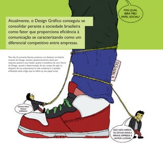 Mas não há somente fatores positivos a se destacar na história
recente do Design: existem questionamentos ainda sem
resposta quanto à sua missão, quanto à existência de uma Teoria
do Design, quanto à determinação de seu campo de ação (a
despeito de sua onipresença na vida cotidiana) e à questão
enfatizada neste artigo que se refere ao seu papel social.
Atualmente, o Design Gráfico conseguiu se
consolidar perante a sociedade brasileira
como fator que proporciona eficiência à
comunicação se caracterizando como um
diferencial competitivo entre empresas.
 
