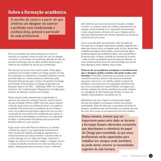 23Treinamentos/Livrosn°1 ano 1
Sobre a formação acadêmica
A escolha de como e a partir de que
critérios um designer vai exercer
a profissão está condicionada à
conduta ética, pessoal e particular
de cada profissional.
Esta é uma questão que todos enfrentam ao entrar no
mercado, em qualquer campo de ação. No caso do designer,
no entanto, sua formação é empobrecida pela falta de visão da
possível contribuição que seu saber poderia oferecer para a
melhoria das condições de vida de seus semelhantes.
Mas abordar tal assunto não é tarefa simples. Talvez alguns
problemas da formação brasileira em Design possam ser mais
bem esboçados ao analisarmos o conteúdo acadêmico através
da ênfase dada aos ‘núcleos temáticos’ (oferecidos pelas
Diretrizes Educacionais para o Ensino Universitário de Design
da Comissão de Especialistas em Design da Secretaria de
Educação Superior do MEC – CEEDesign 1999). Os ‘núcleos
temáticos’ são: Fundamentação, Planejamento e Configuração,
Sistemas de Utilização, Sistemas de Produção.
Neste conjunto estão notavelmente marginalizados os
assuntos que tratam do contexto histórico, social e cultural
de cada localidade (Martins, 2003). Esse fato ajuda a explicar
a falta de compromisso do profissional sobre o seu papel na
sociedade. Desconhecendo os problemas de seu contexto
social, um profissional que dedicou alguns anos de sua vida à
construção de uma carreira não é preparado para aplicar os
conhecimentos metodológicos, produtivos e sua capacidade
de afetar o conhecimento das pessoas para proporcionar
benefícios efetivos a seus usuários.
E que usuário seria este? Pouco se estuda ou se conhece
o âmbito do usuário, o que depende de conhecimentos
sobre estudos das relações psicológicas, ergonômicas e
comportamentais que estão presentes na ocasião onde um
usuário interage com um objeto de Design. Centrando a
imagem do usuário na sua própria imagem, o designer sai para
o campo de trabalho munido de uma visão narcisista de seu
público, despreparado para encontrar o outro, o diferente
dele. Sabemos que numa economia de mercado, o Design
encontra um extenso campo de trabalho justamente em sua
ativação, porém limitando-nos a responder exclusivamente
a estes requerimentos, faríamos com que o designer gráfico
operasse exclusivamente num terreno delineado por interesses
comerciais de curto prazo.
Como nossa discussão aqui pretende ir além da análise da
formação de um designer responsável e cidadão chegando até a
esfera que discute como um designer pode, de fato, desenvolver
trabalhos que estejam direcionados a tentar amenizar alguns
problemas agudos da sociedade brasileira, não se pode deixar
de apontar que, no Brasil, a pressão do mercado de consumo
- onde se insere a grandíssima parte da prática profissional - já
é tão condicionante do futuro do aluno de Design que não lhe
resta alternativa senão trabalhar nesse campo.
Trata-se de um problema complexo e reconhecemos
que o designer gráfico sozinho não pode mudar esta
situação. A discussão transcende esta questão já que seria
necessário encontrar setores onde exista uma demanda
que possa “patrocinar” um trabalho voltado à solução de
problemas comunicacionais das populações desfavorecidas,
tais como a produção de material didático, estratégias para
abordar acidentes de trânsito, problemas de saúde, violência
ou a divulgação de informações que facilitem o acesso do
cidadão a seus benefícios concedidos por lei.
Defendemos aqui que o lugar em potencial para realizar
este tipo de trabalho e/ou pesquisa é dentro das próprias
universidades. Além de mencionar a importância das linhas de
pesquisa, acreditamos que uma formação, em qualquer que seja
seu nível, deve ocupar-se principalmente de formar cidadãos.
Desta maneira, cremos que um
importante passo seria dado se durante
a formação fossem oferecidos conteúdos
que abordassem a relevância do papel
do Design para sociedade, já que estes
profissionais serão capacitados para
trabalhar em campos onde (também)
se pode tentar encarar as necessidades
urgentes da vida humana.
 