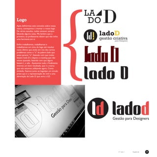 29Especialn°1 ano 1
Logo
Após definirmos este conceito sobre nossa
marca, começamos a montar o nosso logo.
De vários estudos, todos estavam sempre
faltando alguma coisa. Me lembro que o
primeiro, os professores diziam que não tinha
uma harmonia em si.
Enfim trabalhamos, trabalhamos e
trabalhamos em cima do logo até resultar
neste último que ainda sim nos deu certos
problemas como o “a” da palavra lado que
antes parecia “o”, fazendo com que todos
lessem Iodo D e depois o tracking que não
estava ajustado, fazendo com que alguns
lessem L e ado. Ajustamos tudo e finalmente
tivemos um bom resultado, que é a marca
que nós estamos utilizando agora. Como
símbolo, fizemos junto ao logotipo um circulo
preto que é a representação do vinil e uma
abreviação de Lado D que seria o LD.
{
 