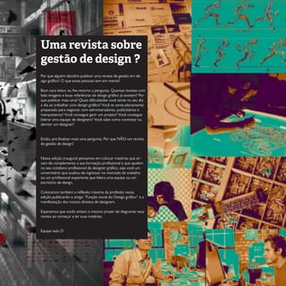 3 EspecialLadoD:criaçãoeconstruçãoEspecialn°1 ano 1
Uma revista sobre
gestão de design ?
Por que alguém decidira publicar uma revista de gestão em de-
sign gráfico? O que essas pessoas tem em mente?
Bom caro leitor, eu lhe retorno a pergunta. Quantas revistas com
bela imagens e boas referências de design gráfico já existem? Por
que publicar mais uma? Quais dificuldades você sente no seu dia
a dia ao trabalhar com design gráfico? Você se sente plenamente
preparado para negociar com administradores, publicitários e
marqueteiros? Você consegue gerir um projeto? Você consegue
liderar uma equipe de designers? Você sabe como contratar ou
demitir um designer?
Então, pra finalizar mais uma pergunta, Por que NÃO um revista
de gestão de design?
Nessa edição inaugural pensamos em colocar matérias que sir-
vam de complemento a sua formação profissional e que ajudem
no seu cotidiano profissional de designer gráfico, seja você um
universitário que acabou de ingressar no mercado de trabalho
ou um profissional experiente que lidera uma equipe ou um
escritório de design.
Colocamos também a reflexão máxima da profissão nessa
edição publicando o artigo “Função social do Design gráfico” e a
manifestação dos nossos direitos de designers.
Esperamos que vocês sintam o mesmo prazer de diagramar essa
revista ao começar a ler suas matérias.
Equipe lado D
 