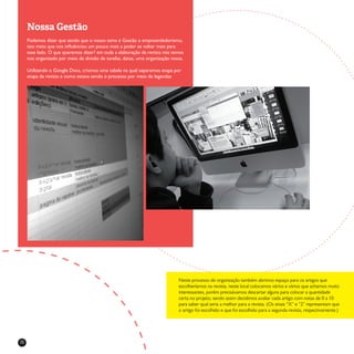 32
Nossa Gestão
Podemos dizer que sendo que o nosso tema é Gestão e empreendedorismo,
isto meio que nos influênciou um pouco mais a poder se voltar mais para
esse lado. O que queremos dizer? em toda a elaboração da revista nós temos
nos organizado por meio de divisão de tarefas, datas, uma organização nossa.
Utilizando o Google Docs, criamos uma tabela na qual separamos etapa por
etapa da revista e como estava sendo o processo por meio de legendas
Neste processo de organização também abrimos espaço para os artigos que
escolheríamos na revista, neste local colocamos vários e vários que achamos muito
interessantes, porém precisávamos descartar alguns para colocar a quantidade
certa no projeto, sendo assim decidimos avaliar cada artigo com notas de 0 a 10
para saber qual seria a melhor para a revista. (Os sinais “X” e “2” representam que
o artigo foi escolhido e que foi escolhido para a segunda revista, respectivamente.)
 