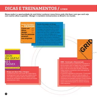 36
DICAS E TREINAMENTOS / LIVROS
Nessa seção é a oportunidade de você leitor conhecer novos livros onde irão fazer com que você veja
com outros olhos a questão - Design / e também treinamentos no Brasil e no mundo.
Gestão Estratégica do Design
Como um Ótimo Design Fará as Pessoas
Amarem sua Empresa Design como foco
estratégico nas empresas, este é o tema
central deste instigante e inovador livro.
Agora mais que nunca, a gestão do design
torna-se um aliado estratégico para o
sucesso das empresas. Ser focado em design
não significa fazer produtos maravilhosos,
simplesmente. O livro mostra como implantar
um ótimo design em sua cultura comercial.
O design de experiências centrado no cliente
é a chave para transformar as empresas.
GRID - Construção e Desconstrução
Leitura fundamental para profissionais e estudantes na
área de projeto, tanto no design como na arquitetura,
este livro põe em foco o princípio unificador do
grid e o valor de outros tipos de idéias, oferecendo
análises atentas e consistentes sobre toda espécie de
manifestações visuais.
O volume foi organizado em duas partes, “Construindo”
e “Desconstruindo” o grid. Em cada uma delas, um
capítulo de extrema concisão histórica fundamenta os
comentários com exemplos concretos. O autor comenta
também formas de comunicação dispostas tanto no
espaço tridimensional quanto no universo virtual das
mídias eletrônicas.
Design para Quem Nao e Designer
A presente obra tem como intuito dar noções básicas
de planejamento visual, com isso seus trabalhos ficarão
com estética e aparência melhores. Indicado aquelas
pessoas que não dispõem de muito tempo para estudar
profundamente o tema.
 