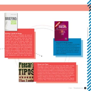 Treinamentos/Livros37Treinamentos/Livrosn°1 ano 1
Pensar com Tipos
Ellen Lupton, autora de Pensar com tipos (Cosac Naify, 2006), e Jennifer
Cole Philips, revisitam o bê-a-bá do design, enfocando temas como:
ponto, linha, plano, ritmo, equilíbrio, modularidade, tempo e movimento,
à luz das mudanças tecnológicas e da sociedade global. Neste guia conciso
e visualmente inspirador, as autoras partem de trabalhos de estudantes e
exemplos-chave da prática profissional contemporânea que vão desde
a criação de marcas, impressos e sinalizações à elaboração de páginas da
internet e design em movimento, para mostrar a importância do
equilíbrio entre habilidade técnica e pensamento visual crítico. Segundo
as autoras: “Nós o criamos porque não víamos nada assim à disposição
Briefing: a gestão do Design
Há quem pense que a criatividade não possa ser
formalizada, normalizada ou descrita. Este é um dos
motivos pelos quais designers ainda hoje relutam
em produzir um briefing antes de começar seus
trabalhos, assim como as empresas acreditam que
isto seja uma perda de tempo. Este livro auxilia
profissionais a entenderem a importância do briefing
e como produzi-lo de maneira eficaz. Escrito baseado
na experiência profissional do autor, é fácil identificar
paralelos com o cotidiano das empresas e dos
designers. Para os estudantes, o livro é uma forma de
familiarizá-los com o briefing, para que eles entrem
no mercado de trabalho conscientes da importância
desde planejamento prévio que, muitas vezes, é
Tipografia & Design Gráfico
Excelente manual para designers em formação,
e uma obra de consulta essencial para os
profissionais que procuram novas perspectivas
no seu trabalho. Joaquim da Fonseca relata as
origens da produção de impressos, refletindo
sobre as infinitas possibilidades da produção
gráfica na atualidade.
 