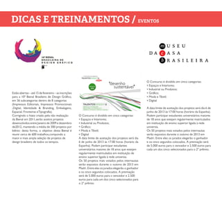 Estão abertas – até 15 de fevereiro – as inscrições
para a 10ª Bienal Brasileira de Design Gráfico,
em 36 subcategorias dentro de 8 categorias
(Impressos Editoriais, Impressos Promocionais
,Digital, Identidade & Branding, Embalagens,
Espacial, Fronteiras eTipografia).
Corrigindo o hiato criado pela não realização
da Bienal em 2011,serão aceitos projetos
desenvolvidos entre Janeiro de 2009 e dezembro
de2012, mantendo a média de 300 projetos por
biênio: desta forma, o objetivo desta Bienal é
reunir cerca de 600 trabalhos,compondo a
maior e mais ampla seleção de projetos de
design brasileiro de todos os tempos.
O Concurso é dividido em cinco categorias:
• Espaços e Interiores;
• Industrial ou Produtos;
• Gráfico;
• Moda e Têxtil;
• Digital
A data limite de aceitação dos projetos será dia
6 de junho de 2013 às 17:00 horas (horário da
Espanha). Podem participar estudantes
universitários maiores de 18 anos que estejam
regularmente matriculados em instituição de
ensino superior ligada à rede universia.
Os 50 projetos mais votados pelos internautas
serão expostos durante o outono de 2013 em
Madri. Entre eles os jurados elegerão o ganhador
e os cinco segundos colocados. A premiação
será de 5.000 euros para o vencedor e 2.500
euros para cada um dos cinco selecionados para
o 2º prêmio.
O Concurso é dividido em cinco categorias:
• Espaços e Interiores;
• Industrial ou Produtos;
• Gráfico;
• Moda e Têxtil;
• Digital
A data limite de aceitação dos projetos será dia 6 de
junho de 2013 às 17:00 horas (horário da Espanha).
Podem participar estudantes universitários maiores
de 18 anos que estejam regularmente matriculados
em instituição de ensino superior ligada à rede
universia.
Os 50 projetos mais votados pelos internautas
serão expostos durante o outono de 2013 em
Madri. Entre eles os jurados elegerão o ganhador
e os cinco segundos colocados. A premiação será
de 5.000 euros para o vencedor e 2.500 euros para
cada um dos cinco selecionados para o 2º prêmio.
DICAS E TREINAMENTOS / EVENTOS
 