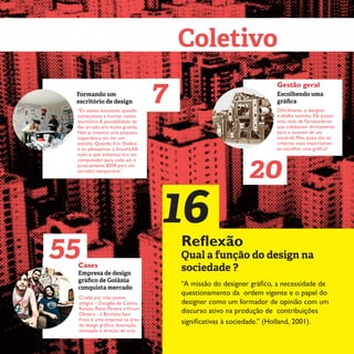 4
Escolhendo uma
gráfica
20
Gestão geral
Dificilmente o designer
trabalha sozinho. Ele possui
uma rede de fornecedores
que colaboram diretamente
para o sucesso de um
material. Mas, quais são os
critérios mais importantes
ao escolher uma gráfica?
Coletivo
Formando um
escritório de design
“Eu estava assustado quando
começamos a montar nosso
escritório.A possibilidade de
dar errado era muito grande.
Nós já tivemos uma pequena
experiência em ter um
estúdio. Quando Eric Shelkie
e eu planejamos a SmashLAB,
tudo o que tínhamos era um
computador para cada um e
praticamente $200 para um
servidor temporário.”
7
Empresa de design
gráfico de Goiânia
conquista mercado
Cases
Criada por três jovens
amigos – Douglas de Castro,
Renato Reno Pereira eVictor
Oliveira - a Bicicleta Sem
Freio é uma empresa na área
de design gráfico, ilustração,
animação e direção de arte.
16Reflexão
Qual a função do design na
sociedade ?
55
“A missão do designer gráfico, a necessidade de
questionamento da ordem vigente e o papel do
designer como um formador de opinião com um
discurso ativo na produção de contribuições
significativas à sociedade.” (Holland, 2001).
 