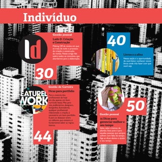 5 EspecialLadoD:criaçãoeconstruçãoEspecialn°1 ano 1
Indivíduo
Lado D: Criação
e Construção
30
Gestão pessoal
Making Off da revista em que
se trata de todo o processo
de criação e construção
da revista. Neste artigo fala
sobre todos os conceitos que
abordamos para a elaboração.
Dicas para portfolio
44
Gestão de Carreira
Para a maioria dos
profissionais de hoje
em dia, apenas um bom
currículo basta. Mas para
nós, publicitários, designers,
fotógrafos, ilustradores,
qualquer profissional
relacionado a criação, é
necessário um bom portfólio.
E para se destacar entre
os milhares que existem, é
fundamental saber as regras
básicas.
Conhecimentos
Livros e a afins
40
Nessa seção é a oportunidade
de você leitor conhecer novos
livros onde irão fazer com que
você veja
15 Dicas para
gerenciar melhor o
seu tempo
50Gestão pessoal
Salve, salve criativos de
plantão. Esse post é para
aquelas pessoas que sempre
sofrem com falta de tempo.
Siga as dicas abaixo e ajuste
o seu tempo.
 
