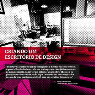 6
CRIANDO UM
ESCRITÓRIO DE DESIGN
Por Eric Karjaluoto
Traduzido por Heitor Rissato
“Eu estava assustado quando começamos a montar nosso escritório.
A possibilidade de dar errado era muito grande. Nós já tivemos uma
pequena experiência em ter um estúdio. Quando Eric Shelkie e eu
planejamos a SmashLAB, tudo o que tínhamos era um computador
para cada um e praticamente $200 para um servidor temporário.”
 