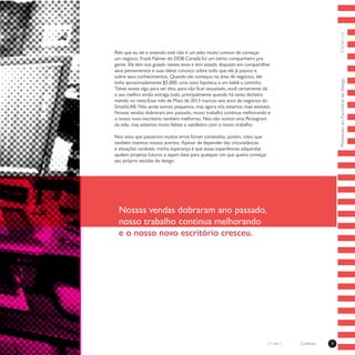ColetivoMontandoumEscritóriodeDesign7Coletivon°1 ano 1
Pelo que eu sei e entendo este não é um jeito muito comum de começar
um negócio. Frank Palmer do DDB Canadá foi um ótimo companheiro pra
gente. Ele tem nos guiado nestes anos e tem estado disposto em compartilhar
seus pensamentos e suas ideias conosco sobre tudo que ele já passou e
sobre seus conhecimentos. Quando ele começou na área de negócios, ele
tinha aproximadamente $5,000, uma nova hipoteca e um bebê a caminho.
Talvez exista algo para ser dito, para não ficar assustado, você certamente dá
o seu melhor então estraga tudo, principalmente quando há tanto dinheiro
metido no meio.Esse mês de Maio de 2013 marcou seis anos de negócios do
SmashLAB. Nós ainda somos pequenos, mas agora nós estamos mais estáveis.
Nossas vendas dobraram ano passado, nosso trabalho continua melhorando e
o nosso novo escritório também melhorou. Nós não somos uma Pentagram
da vida, mas estamos muito felizes e satisfeitos com o nosso trabalho.
Nos anos que passamos muitos erros foram cometidos, porém, creio que
também tivemos nossos acertos. Apesar de depender das circunstâncias
e situações variáveis, minha esperança é que essas esperiências adquiridas
ajudem projetos futuros e sejam úteis para qualquer um que queira começar
seu próprio estúdio de design. 
Nossas vendas dobraram ano passado,
nosso trabalho continua melhorando
e o nosso novo escritório cresceu.
 