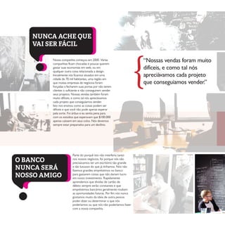 “Nossas vendas foram muito
difíceis, e como tal nós
apreciávamos cada projeto
que conseguiamos vender.”
Nossa companhia começou em 2000. Várias
companhias ficam chocadas e poucas querem
gastar suas economias em web, ou em
qualquer outra coisa relacionada a design.
Inicialmente nós ficamos situados em uma
cidade de 70 mil habitantes, uma região em
que muitas empresas de negócios foram
forçadas a fecharem suas portas por não terem
clientes o suficiente e não conseguirem vender
seus projetos. Nossas vendas também foram
muito difíceis, e como tal nós apreciávamos
cada projeto que conseguíamos vender.
Isto nos ensinou como as coisas podem ser
difíceis e que você não pode apenas esperar
pela sorte. Foi árduo e eu sentia pena para
com os estúdios que esperavam que $100.000
apenas caíssem em seus colos. Nós devemos
sempre estar preparados para um declínio.
Parte do porquê isto não interferiu tanto
nos nossos negócios, foi porque nós não
precisávamos ter um escritório tão grande
e tão luxuoso do que já tínhamos. Nós não
fizemos grandes empréstimos no banco
para gastarem coisas que não dariam lucro
em nosso investimento. Rapidamente
aprendemos que dívidas de cartão de
débito sempre serão constantes e que
empréstimos bancários geralmente roubam
as oportunidades futuras. Por fim nós nunca
gostamos muito da ideia de outra pessoa
poder dizer ou determinar o que nós
poderíamos ou que nós não poderíamos fazer
com a nossa companhia.
{
NUNCA ACHE QUE
VAI SER FÁCIL
O BANCO
NUNCA SERÁ
NOSSO AMIGO
 