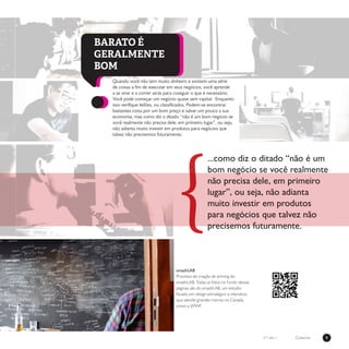 9Coletivon°1 ano 1
{
...como diz o ditado “não é um
bom negócio se você realmente
não precisa dele, em primeiro
lugar”, ou seja, não adianta
muito investir em produtos
para negócios que talvez não
precisemos futuramente.
Quando você não tem muito dinheiro e existem uma série
de coisas a fim de executar em seus negócios, você aprende
a se virar e a correr atrás para coseguir o que é necessário.
Você pode começar um negócio quase sem capital. Enquanto
isso verifique leilões, ou classificados. Podem-se encontrar
bastantes coisa por um bom preço e salvar um pouco a sua
economia, mas como diz o ditado “não é um bom negócio se
você realmente não precisa dele, em primeiro lugar”, ou seja,
não adianta muito investir em produtos para negócios que
talvez não precisemos futuramente.
BARATO É
GERALMENTE
BOM
smashLAB
Processo de criação de anming do
smashLAB. Todas as fotos no fundo dessas
páginas são do smashLAB, um estúdio
focado em design estratégico e interativo
que atende grandes marcas no Canadá,
como a WWF.
 