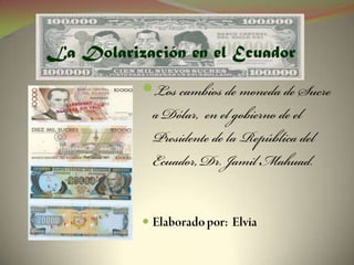 La Dolarización en el Ecuador Los cambios de moneda de Sucre a Dólar,  en el gobierno de el Presidente de la República del Ecuador, Dr. Jamil Mahuad. Elaborado por:  Elvia 