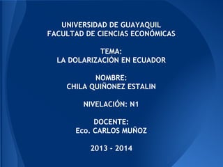 UNIVERSIDAD DE GUAYAQUIL
FACULTAD DE CIENCIAS ECONÓMICAS
TEMA:
LA DOLARIZACIÓN EN ECUADOR
NOMBRE:
CHILA QUIÑONEZ ESTALIN
NIVELACIÓN: N1
DOCENTE:
Eco. CARLOS MUÑOZ
2013 - 2014
 