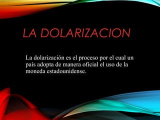 LA DOLARIZACION
La dolarización es el proceso por el cual un
país adopta de manera oficial el uso de la
moneda estadounidense.
 