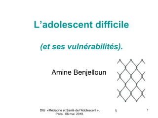 L’adolescent difficile

 (et ses vulnérabilités).


         Amine Benjelloun




 DIU «Médecine et Santé de l’Adolescent »,   1   1
          Paris , 06 mai 2010.
 