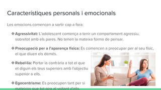 Característiques personals i emocionals
Les emocions comencen a sortir cap a fora:
❖Agressivitat: L’adolescent comença a tenir un comportament agressiu,
sobretot amb els pares. No tenen la mateixa forma de pensar.
❖Preocupació per a l’aparença física: Es comencen a preocupar per al seu físic,
el que diuen els demés.
❖Rebel·lia: Portar la contrària a tot el que
et diguin els teus superiors amb l'objectiu de sentir-te
superior a ells.
❖Egocentrisme: Es preocupen tant per si
mateixos que tot gira al voltant d'ells.
 